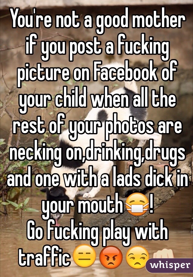 You're not a good mother if you post a fucking picture on Facebook of your child when all the rest of your photos are necking on,drinking,drugs and one with a lads dick in your mouth😷!
Go fucking play with traffic😑😡😒👊