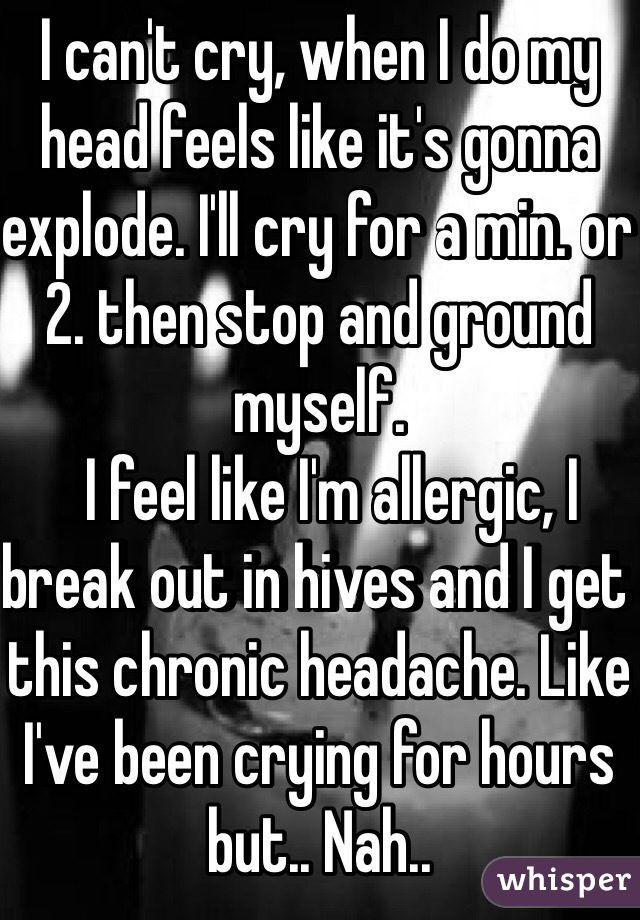 I can't cry, when I do my head feels like it's gonna explode. I'll cry for a min. or 2. then stop and ground myself. 
  I feel like I'm allergic, I break out in hives and I get this chronic headache. Like I've been crying for hours but.. Nah..