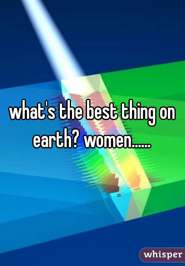 what's the best thing on earth? women...... 