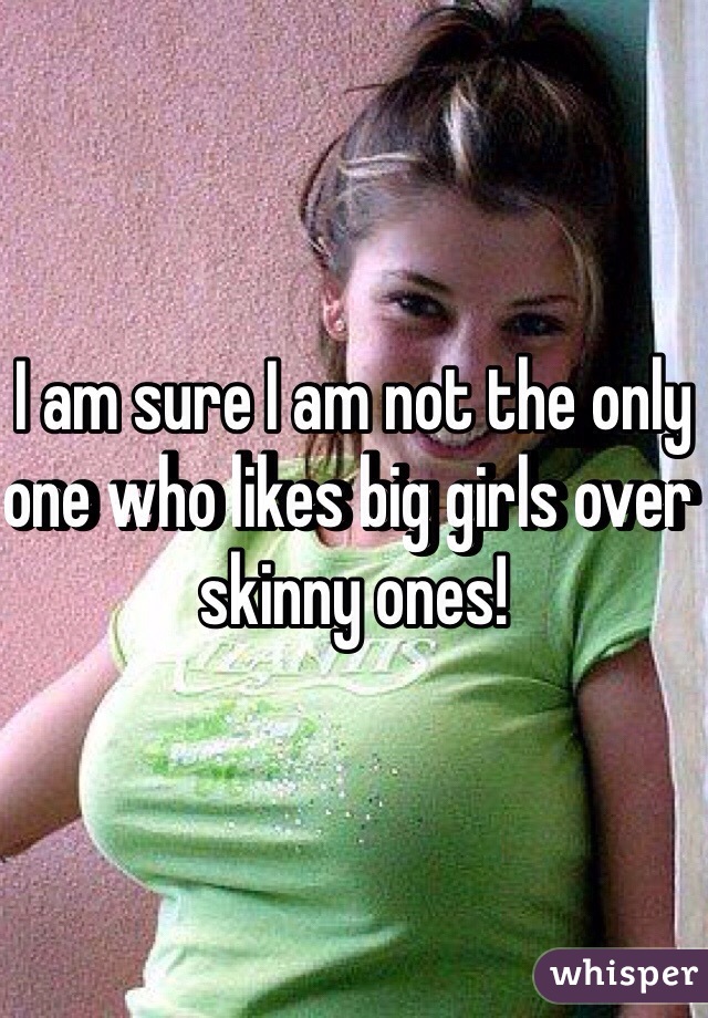 I am sure I am not the only one who likes big girls over skinny ones!