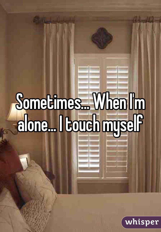 Sometimes... When I'm alone... I touch myself