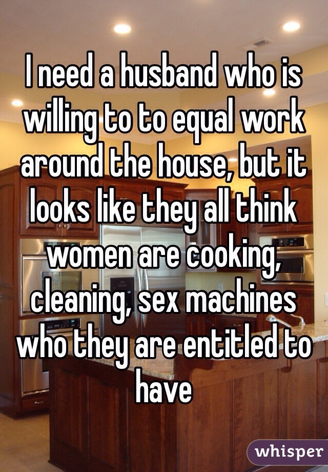 I need a husband who is willing to to equal work around the house, but it looks like they all think women are cooking, cleaning, sex machines who they are entitled to have