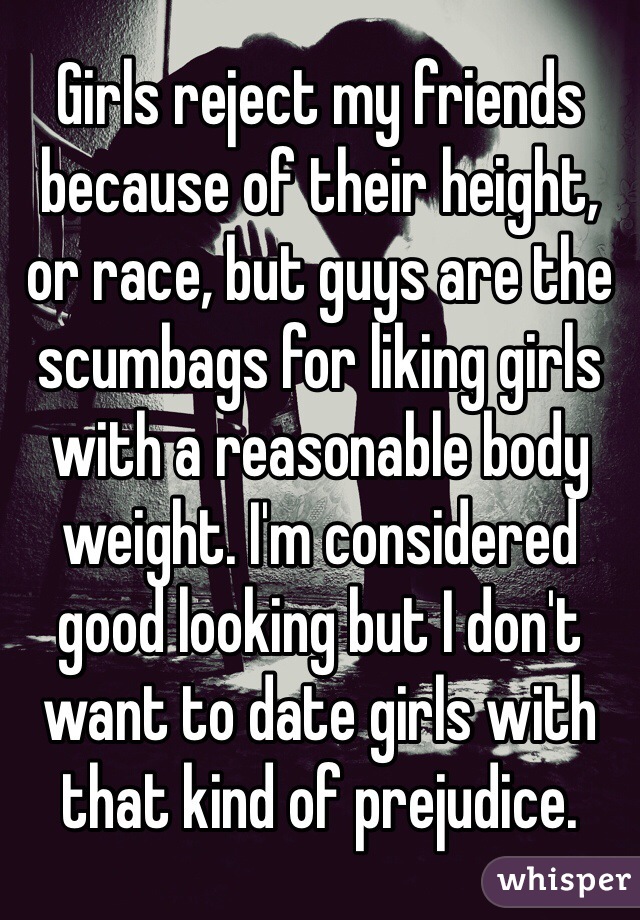 Girls reject my friends because of their height, or race, but guys are the scumbags for liking girls with a reasonable body weight. I'm considered good looking but I don't want to date girls with that kind of prejudice.