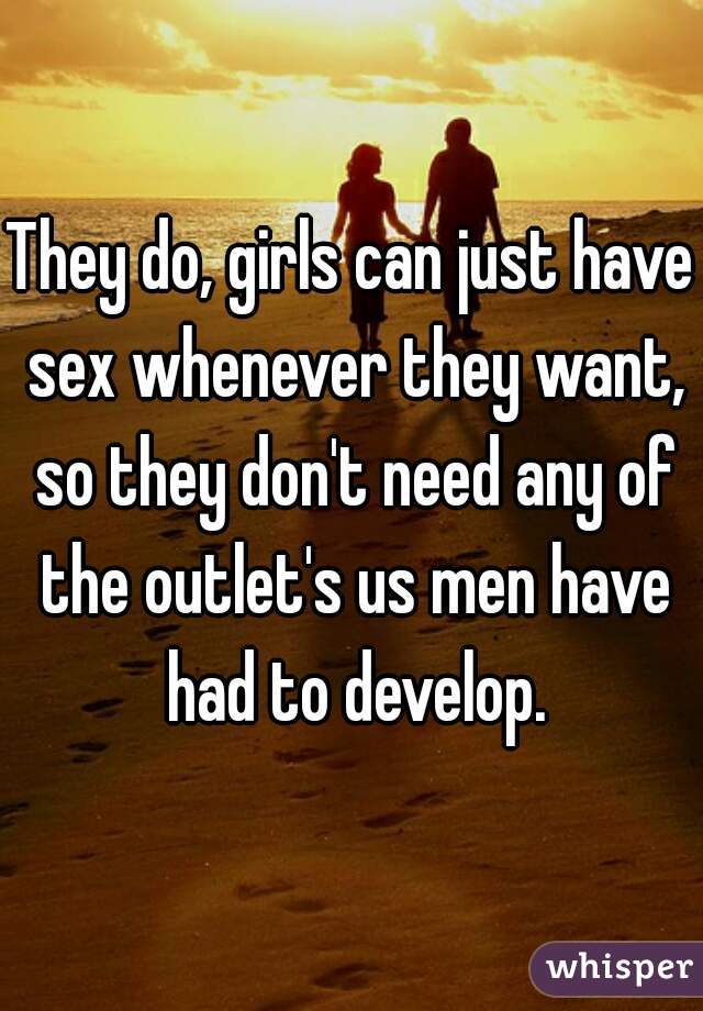 They do, girls can just have sex whenever they want, so they don't need any of the outlet's us men have had to develop.