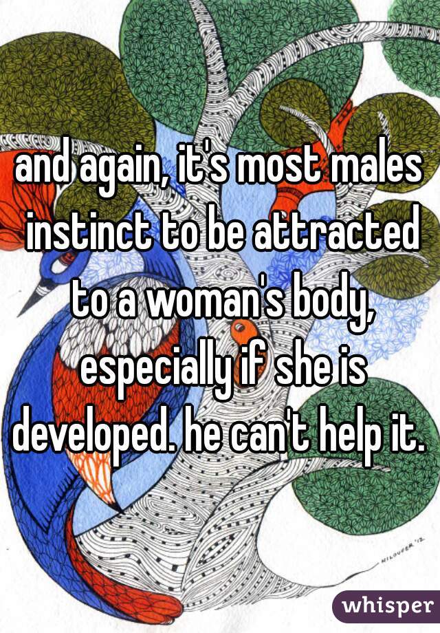 and again, it's most males instinct to be attracted to a woman's body, especially if she is developed. he can't help it. 