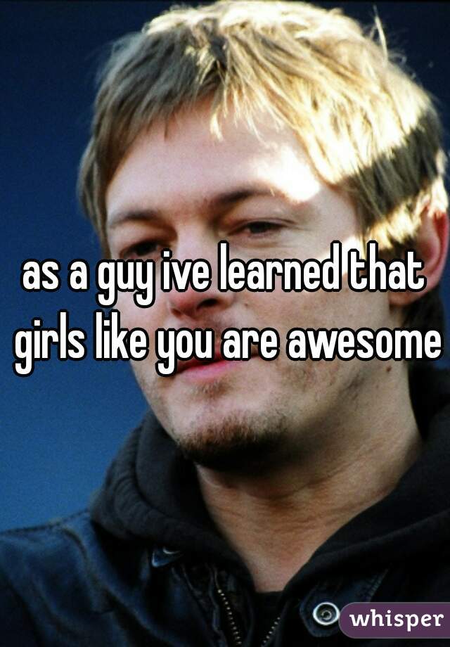 as a guy ive learned that girls like you are awesome