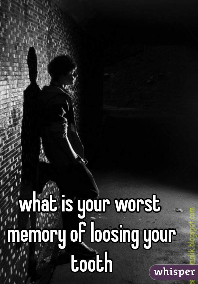 what is your worst memory of loosing your tooth