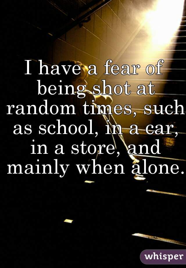 I have a fear of being shot at random times, such as school, in a car, in a store, and mainly when alone. 