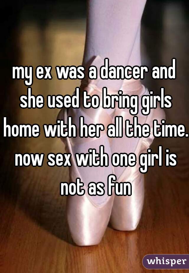 my ex was a dancer and she used to bring girls home with her all the time. now sex with one girl is not as fun