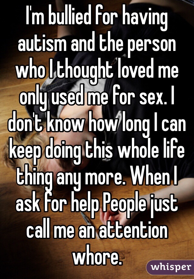 I'm bullied for having autism and the person who I thought loved me only used me for sex. I don't know how long I can keep doing this whole life thing any more. When I ask for help People just call me an attention whore.  