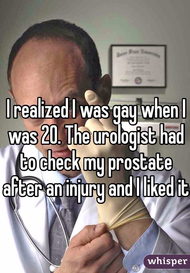 I realized I was gay when I was 20. The urologist had to check my prostate after an injury and I liked it
