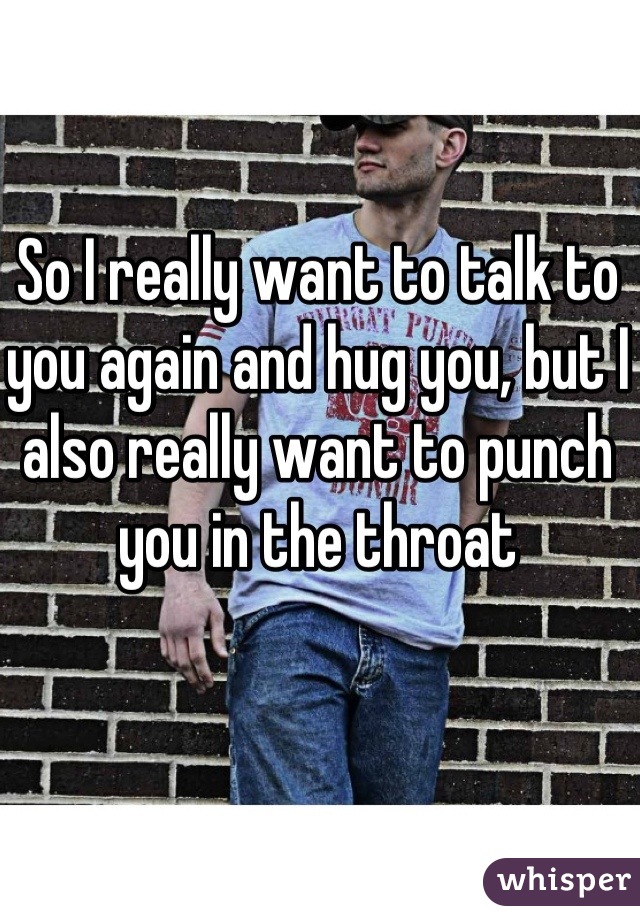 So I really want to talk to you again and hug you, but I also really want to punch you in the throat