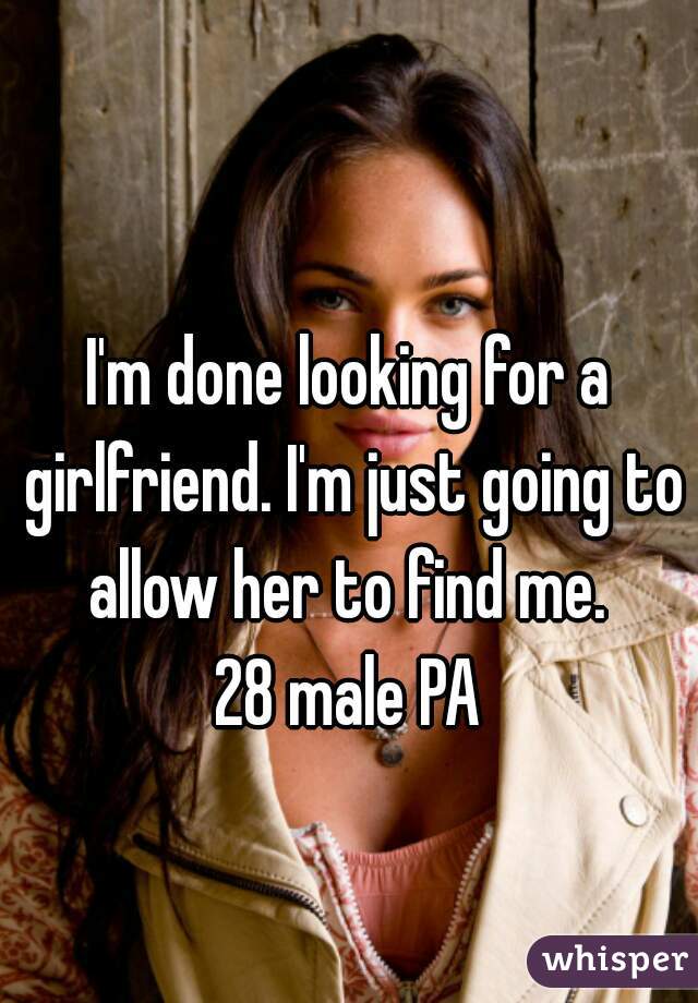 I'm done looking for a girlfriend. I'm just going to allow her to find me. 
28 male PA