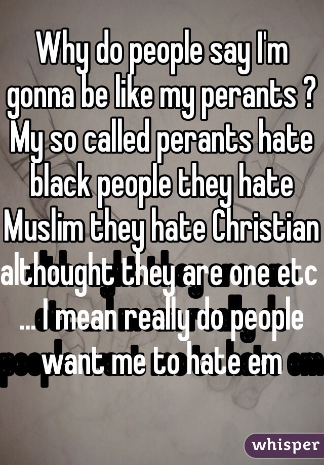 Why do people say I'm gonna be like my perants ? My so called perants hate black people they hate Muslim they hate Christian althought they are one etc ... I mean really do people want me to hate em 