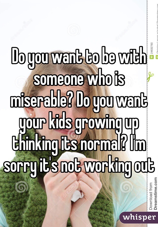 Do you want to be with someone who is miserable? Do you want your kids growing up thinking its normal? I'm sorry it's not working out