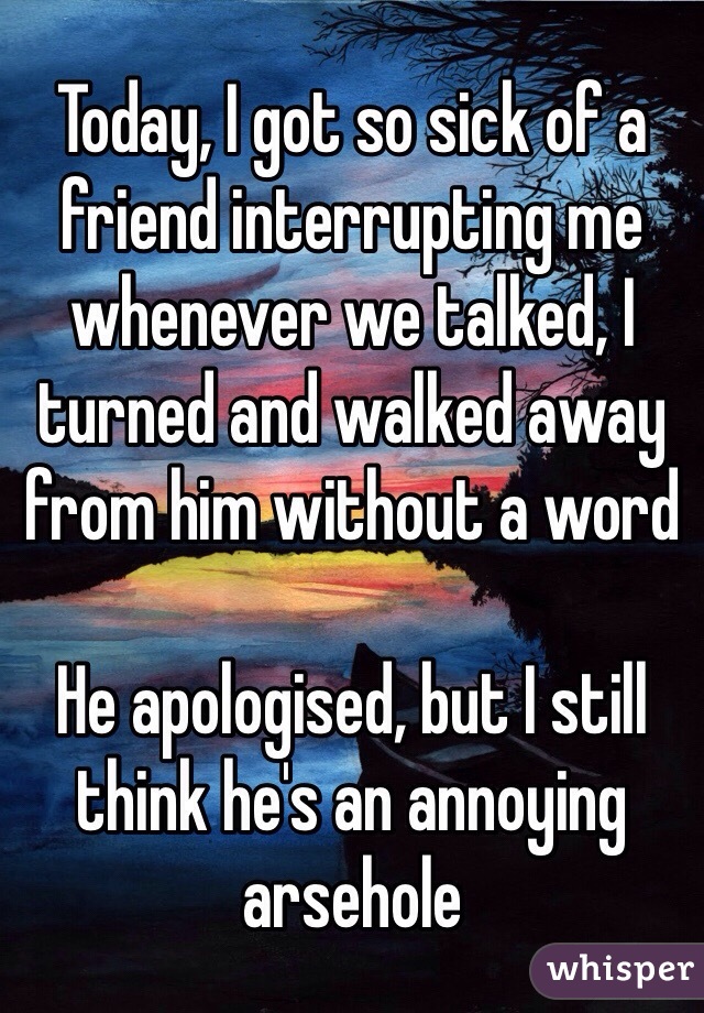 Today, I got so sick of a friend interrupting me whenever we talked, I turned and walked away from him without a word

He apologised, but I still think he's an annoying arsehole