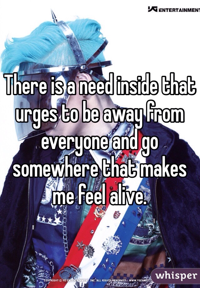 There is a need inside that urges to be away from everyone and go somewhere that makes me feel alive. 