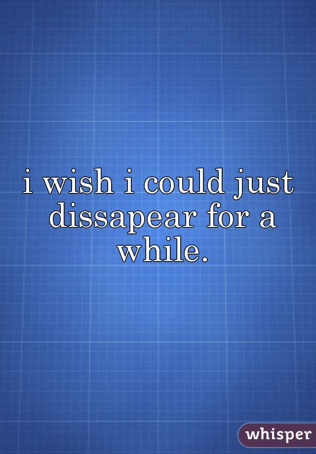 i wish i could just dissapear for a while.