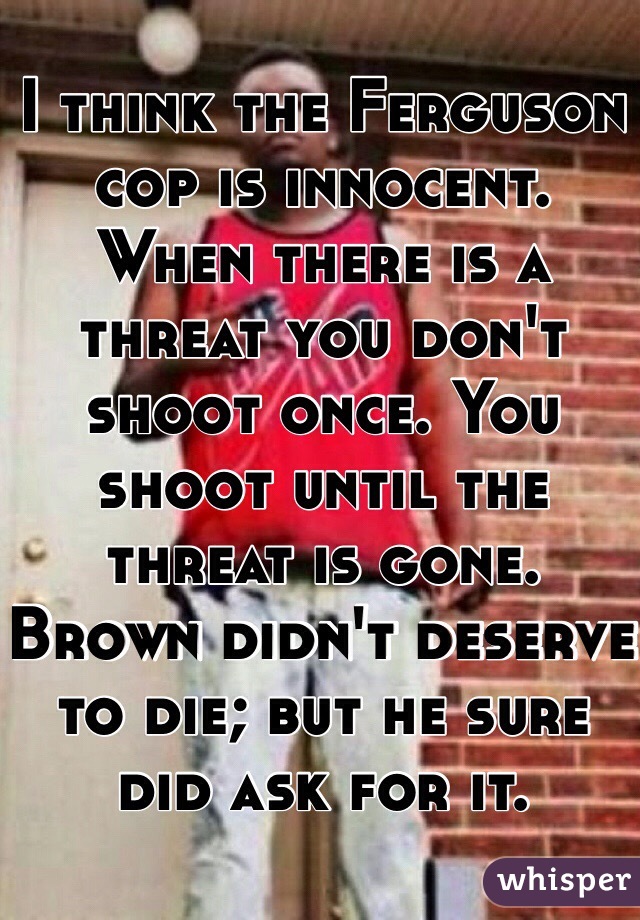 I think the Ferguson cop is innocent.
When there is a threat you don't shoot once. You shoot until the threat is gone.
Brown didn't deserve to die; but he sure did ask for it.