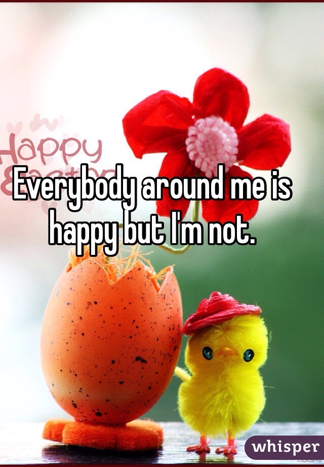 Everybody around me is happy but I'm not. 