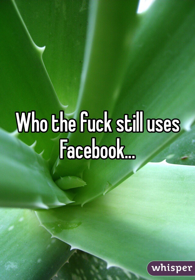 Who the fuck still uses Facebook...