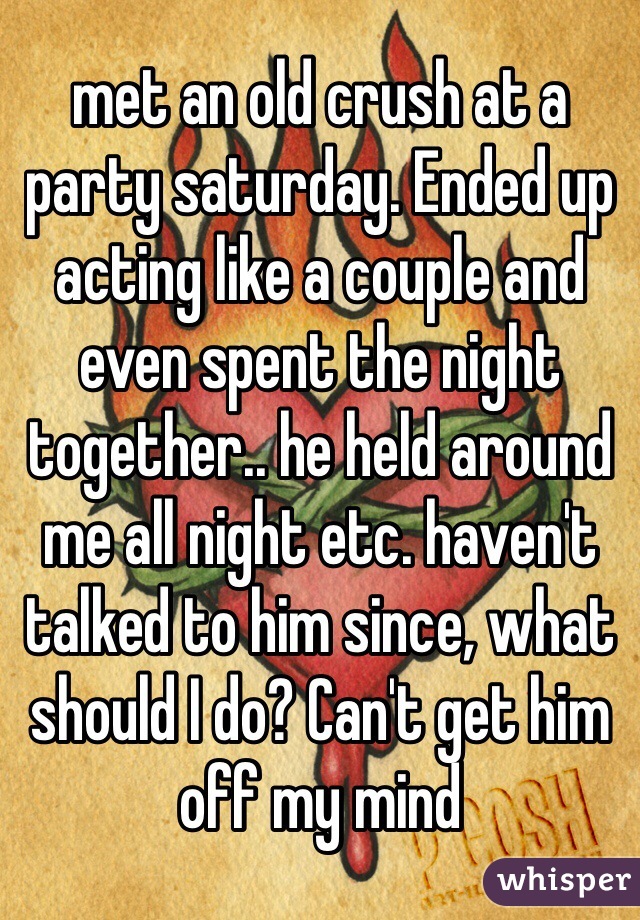 met an old crush at a party saturday. Ended up acting like a couple and even spent the night together.. he held around me all night etc. haven't talked to him since, what should I do? Can't get him off my mind