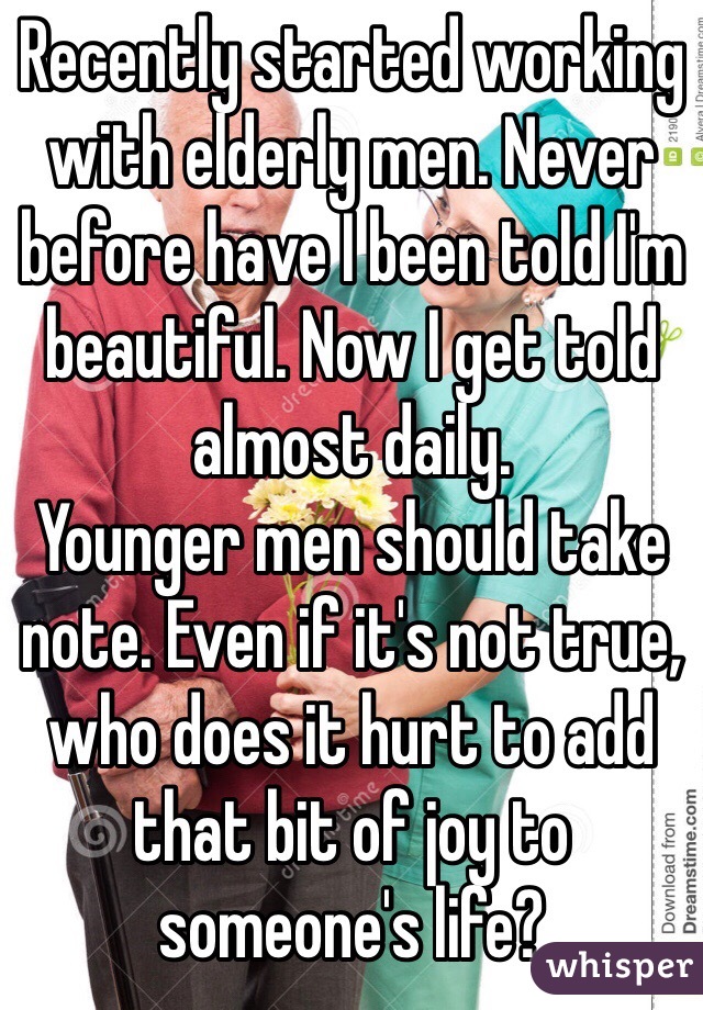 Recently started working with elderly men. Never before have I been told I'm beautiful. Now I get told almost daily. 
Younger men should take note. Even if it's not true, who does it hurt to add that bit of joy to someone's life?