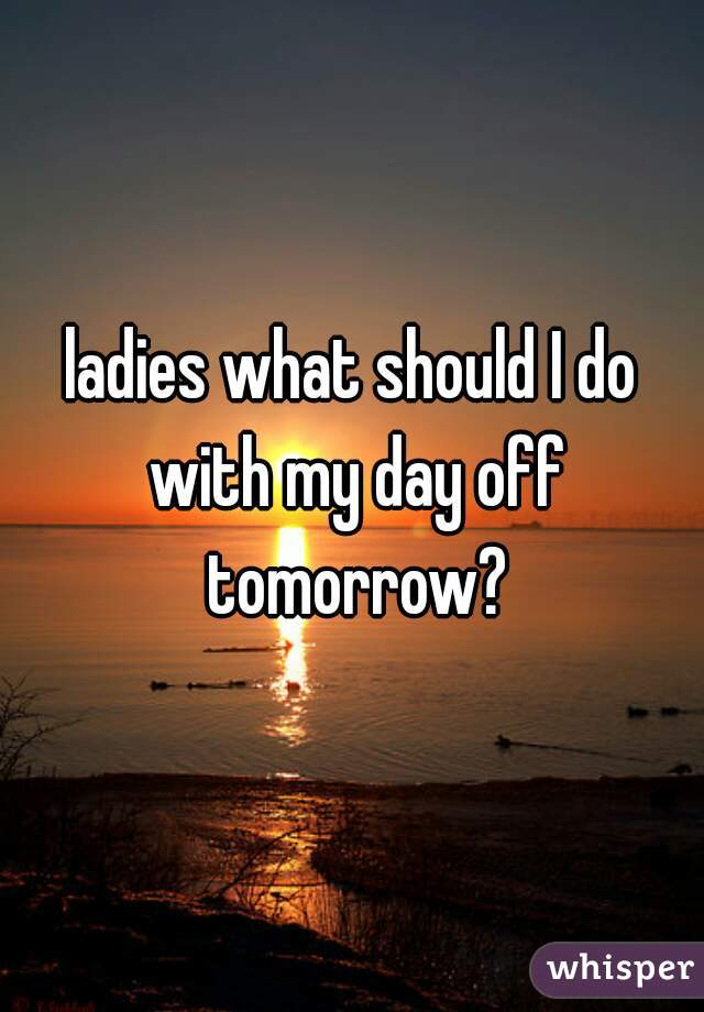 ladies what should I do with my day off tomorrow?