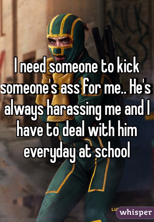 I need someone to kick someone's ass for me.. He's always harassing me and I have to deal with him everyday at school 