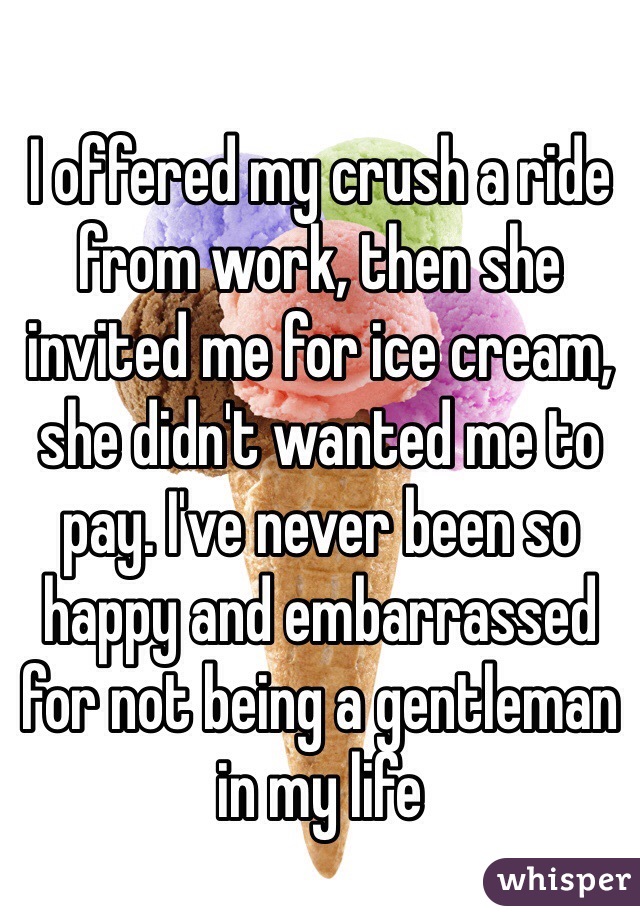 I offered my crush a ride from work, then she invited me for ice cream, she didn't wanted me to pay. I've never been so happy and embarrassed for not being a gentleman in my life