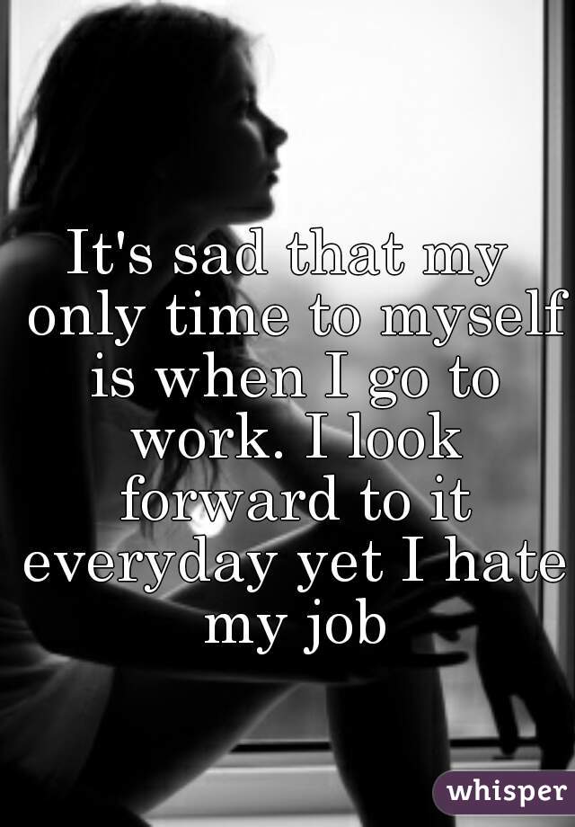 It's sad that my only time to myself is when I go to work. I look forward to it everyday yet I hate my job