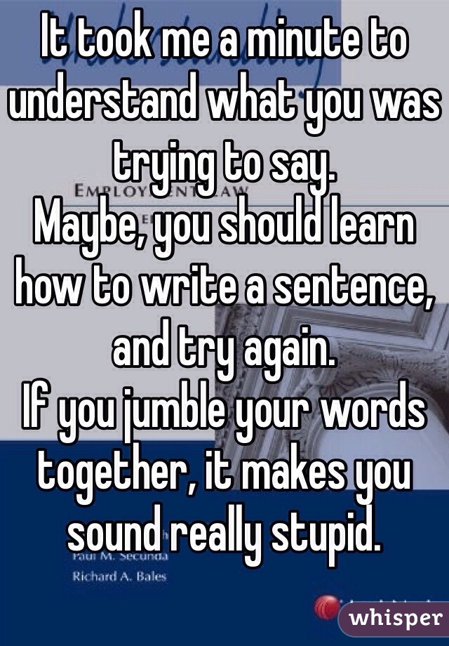 It took me a minute to understand what you was trying to say.
Maybe, you should learn how to write a sentence, and try again.
If you jumble your words together, it makes you sound really stupid.
