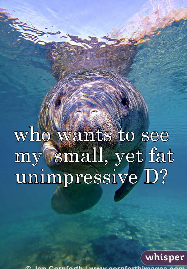 who wants to see my  small, yet fat unimpressive D? 