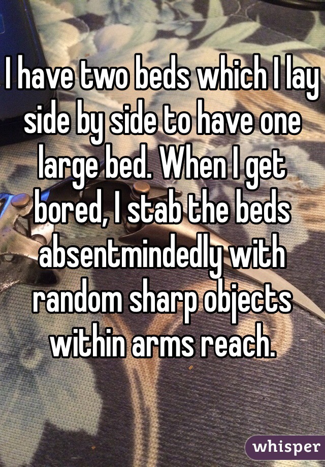 I have two beds which I lay side by side to have one large bed. When I get bored, I stab the beds absentmindedly with random sharp objects within arms reach.