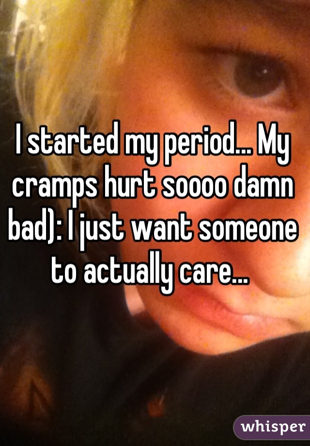 I started my period... My cramps hurt soooo damn bad): I just want someone to actually care... 