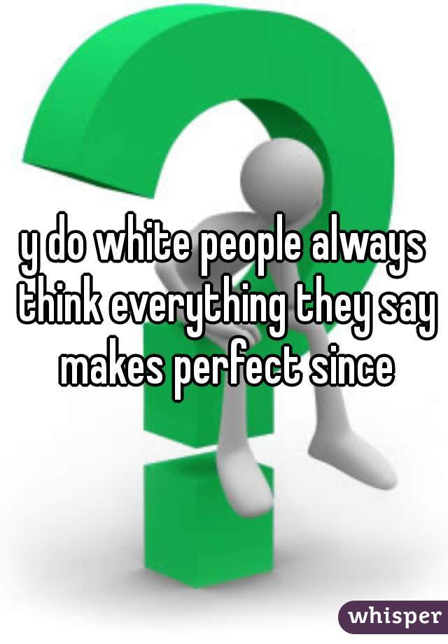 y do white people always think everything they say makes perfect since