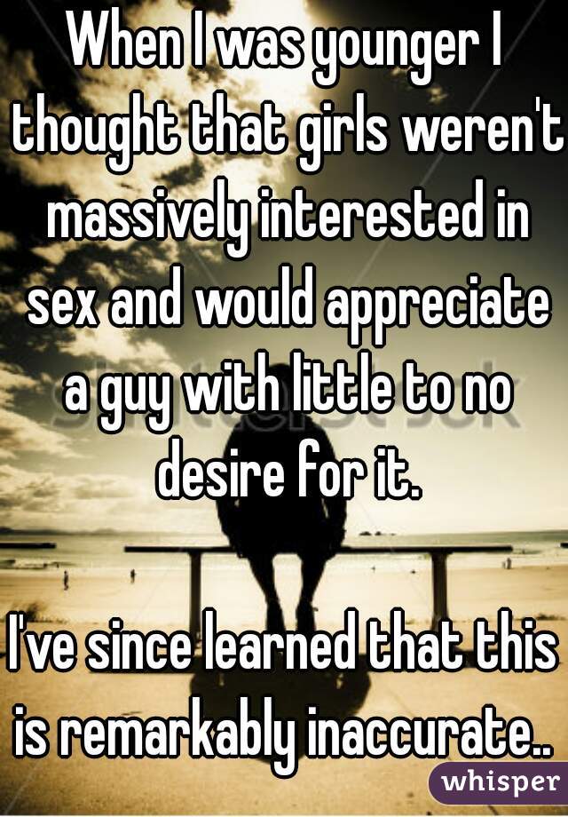 When I was younger I thought that girls weren't massively interested in sex and would appreciate a guy with little to no desire for it.

I've since learned that this is remarkably inaccurate.. 