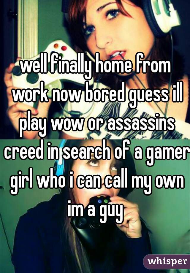 well finally home from work now bored guess ill play wow or assassins creed in search of a gamer girl who i can call my own im a guy 