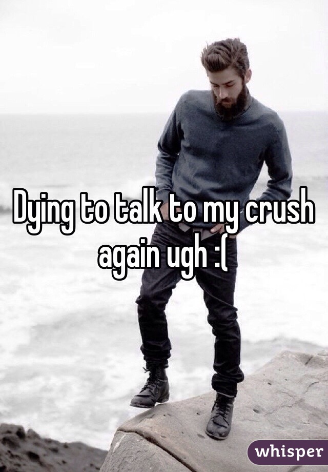 Dying to talk to my crush again ugh :(