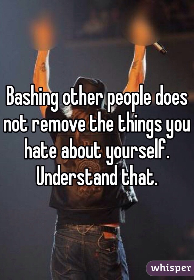 Bashing other people does not remove the things you hate about yourself. Understand that. 