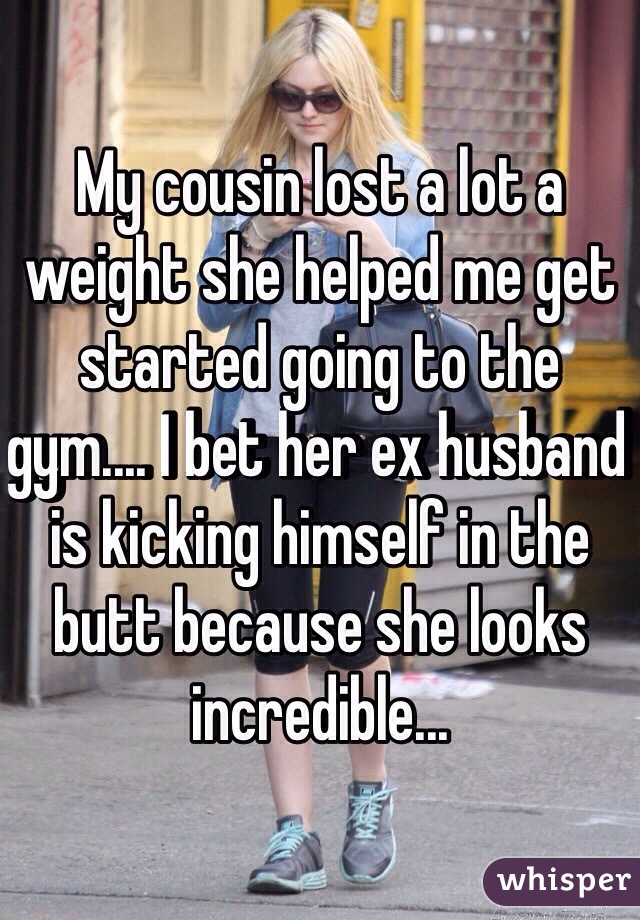 My cousin lost a lot a weight she helped me get started going to the gym.... I bet her ex husband is kicking himself in the butt because she looks incredible...