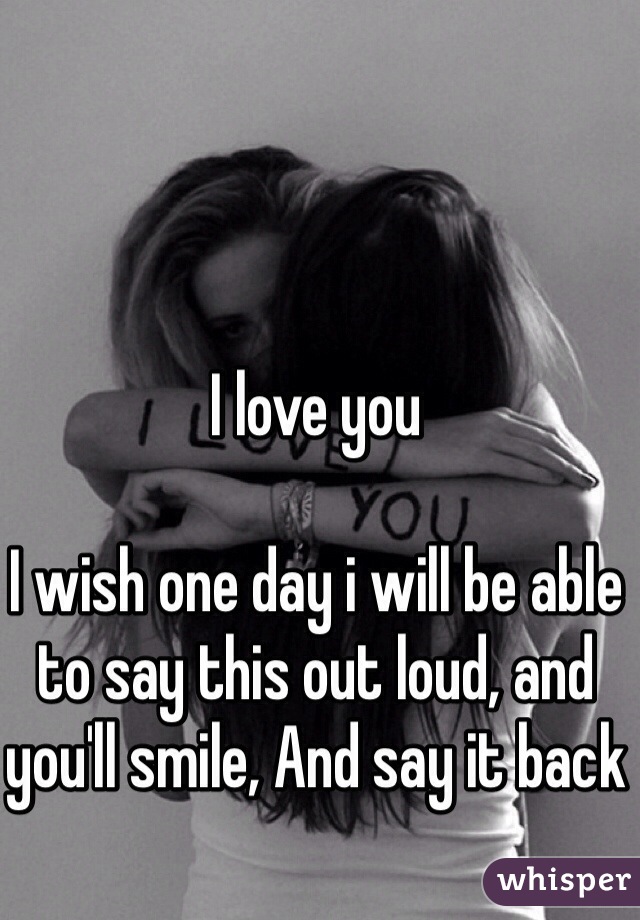 I love you

I wish one day i will be able to say this out loud, and you'll smile, And say it back