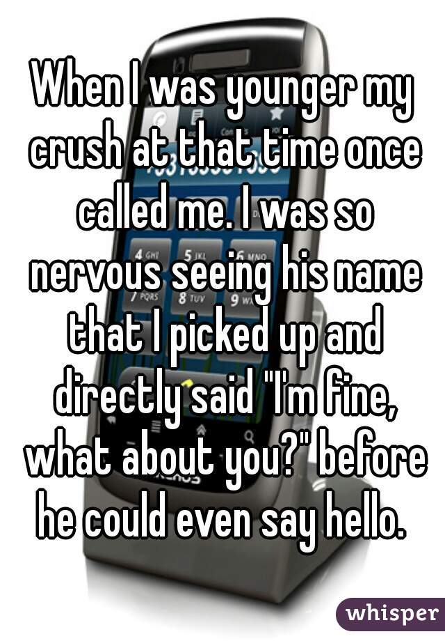 When I was younger my crush at that time once called me. I was so nervous seeing his name that I picked up and directly said "I'm fine, what about you?" before he could even say hello. 