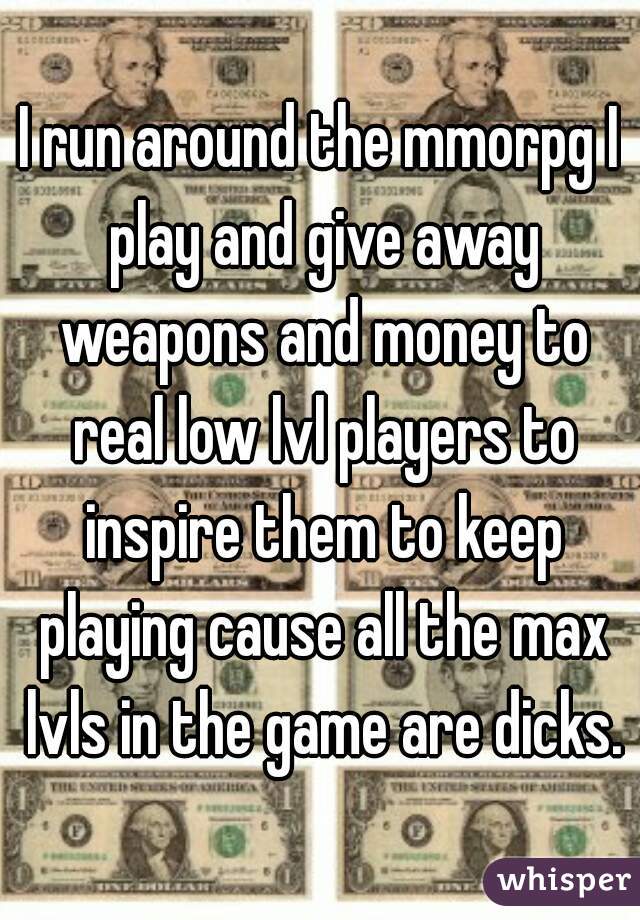 I run around the mmorpg I play and give away weapons and money to real low lvl players to inspire them to keep playing cause all the max lvls in the game are dicks.