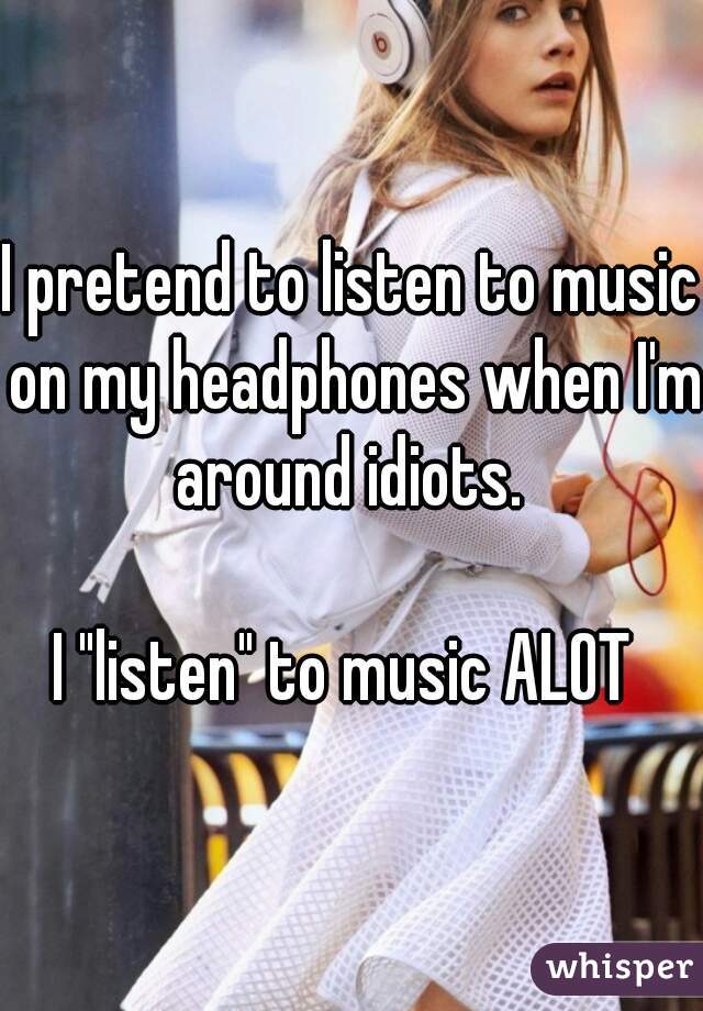 I pretend to listen to music on my headphones when I'm around idiots. 

I "listen" to music ALOT 