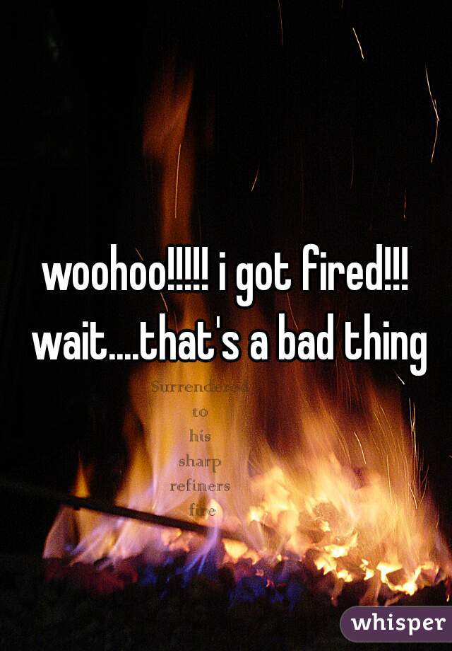 woohoo!!!!! i got fired!!! wait....that's a bad thing