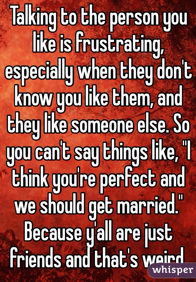 Talking to the person you like is frustrating, especially when they don't know you like them, and they like someone else. So you can't say things like, "I think you're perfect and we should get married." Because y'all are just friends and that's weird. 