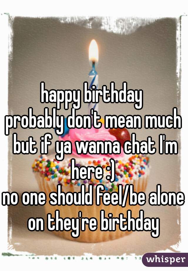 happy birthday 
probably don't mean much but if ya wanna chat I'm here :) 
no one should feel/be alone on they're birthday 