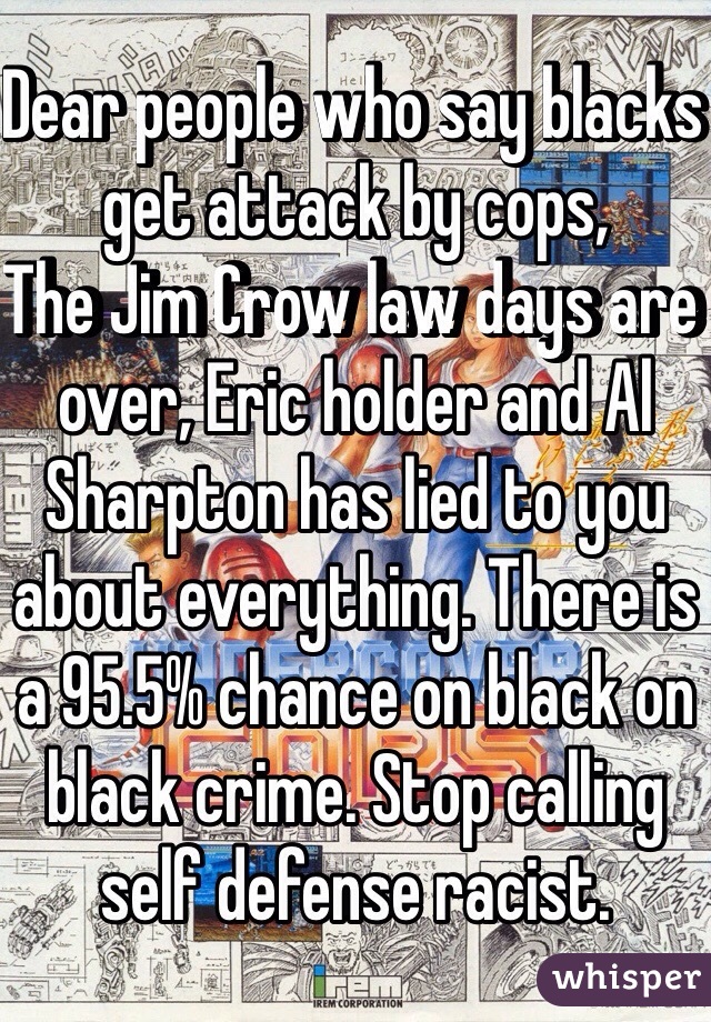 Dear people who say blacks get attack by cops,
The Jim Crow law days are over, Eric holder and Al Sharpton has lied to you about everything. There is a 95.5% chance on black on black crime. Stop calling self defense racist.