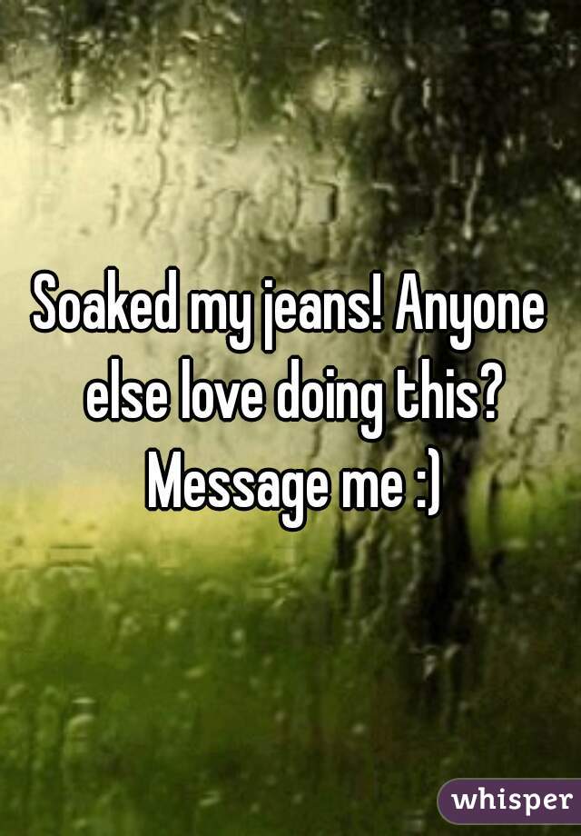 Soaked my jeans! Anyone else love doing this? Message me :)